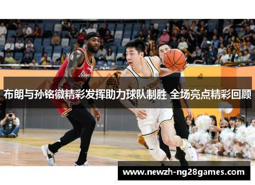 布朗与孙铭徽精彩发挥助力球队制胜 全场亮点精彩回顾