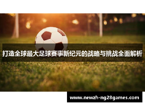 打造全球最大足球赛事新纪元的战略与挑战全面解析