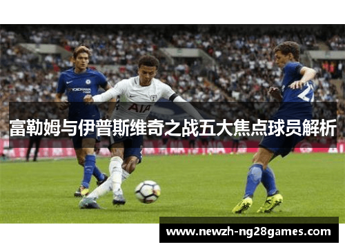 富勒姆与伊普斯维奇之战五大焦点球员解析