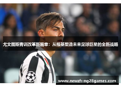 尤文图斯青训改革新篇章：从根基塑造未来足球巨星的全新战略