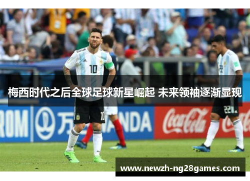 梅西时代之后全球足球新星崛起 未来领袖逐渐显现