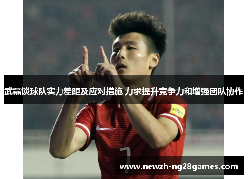 武磊谈球队实力差距及应对措施 力求提升竞争力和增强团队协作