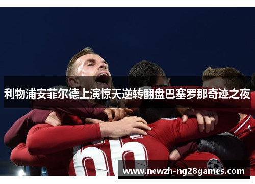 利物浦安菲尔德上演惊天逆转翻盘巴塞罗那奇迹之夜