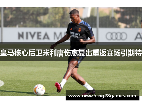 皇马核心后卫米利唐伤愈复出重返赛场引期待