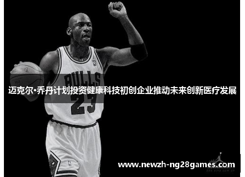 迈克尔·乔丹计划投资健康科技初创企业推动未来创新医疗发展