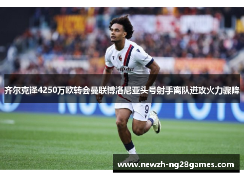 齐尔克泽4250万欧转会曼联博洛尼亚头号射手离队进攻火力骤降